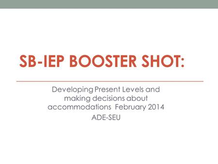 SB-IEP BOOSTER SHOT: Developing Present Levels and making decisions about accommodations February 2014 ADE-SEU.