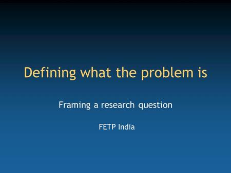 Defining what the problem is Framing a research question FETP India.