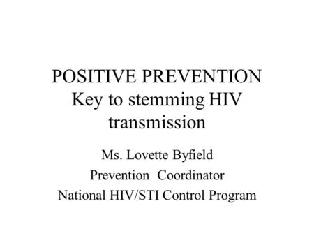 POSITIVE PREVENTION Key to stemming HIV transmission Ms. Lovette Byfield Prevention Coordinator National HIV/STI Control Program.