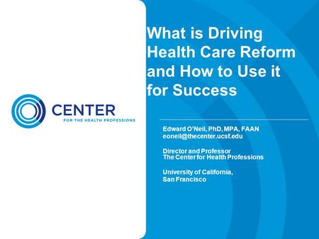 What is Driving Health Care Reform and How to Use it for Success Edward O’Neil, PhD, MPA, FAAN Director and Professor The Center.