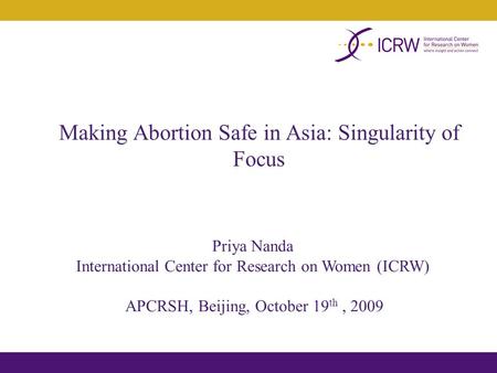 Making Abortion Safe in Asia: Singularity of Focus Priya Nanda International Center for Research on Women (ICRW) APCRSH, Beijing, October 19 th, 2009.