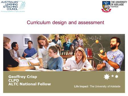 Life Impact The University of Adelaide Curriculum design and assessment Geoffrey Crisp CLPD ALTC National Fellow.