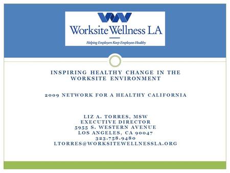 INSPIRING HEALTHY CHANGE IN THE WORKSITE ENVIRONMENT 2009 NETWORK FOR A HEALTHY CALIFORNIA LIZ A. TORRES, MSW EXECUTIVE DIRECTOR 5955 S. WESTERN AVENUE.