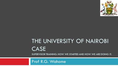 THE UNIVERSITY OF NAIROBI CASE SUPERVISOR TRAINING: HOW WE STARTED AND HOW WE ARE DOING IT. Prof R.G. Wahome.