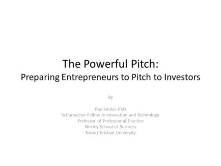 The Powerful Pitch: Preparing Entrepreneurs to Pitch to Investors By Ray Smilor, PhD Schumacher Fellow in Innovation and Technology Professor of Professional.