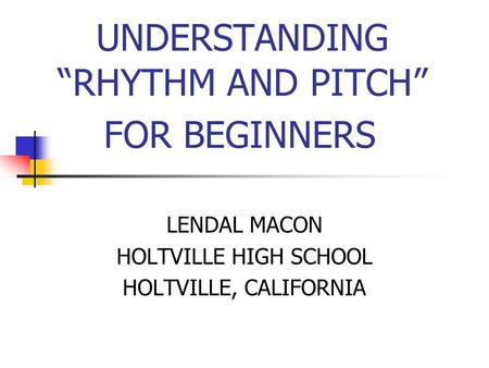 UNDERSTANDING “RHYTHM AND PITCH” FOR BEGINNERS LENDAL MACON HOLTVILLE HIGH SCHOOL HOLTVILLE, CALIFORNIA.