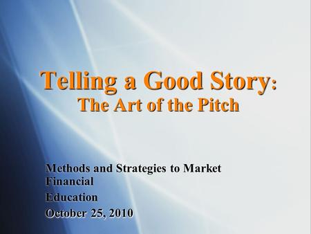 Telling a Good Story : The Art of the Pitch Methods and Strategies to Market Financial Education October 25, 2010.