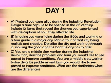 DAY 1 A) Pretend you were alive during the Industrial Revolution. Design a time capsule to be opened in the 21 st century. Include 10 items that reveal.