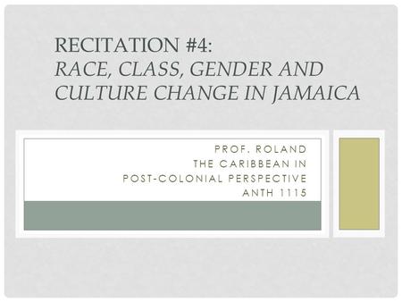 PROF. ROLAND THE CARIBBEAN IN POST-COLONIAL PERSPECTIVE ANTH 1115 RECITATION #4: RACE, CLASS, GENDER AND CULTURE CHANGE IN JAMAICA.