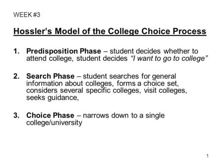 1 WEEK #3 Hossler’s Model of the College Choice Process 1.Predisposition Phase – student decides whether to attend college, student decides “I want to.