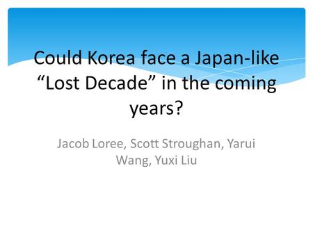 Could Korea face a Japan-like “Lost Decade” in the coming years? Jacob Loree, Scott Stroughan, Yarui Wang, Yuxi Liu.