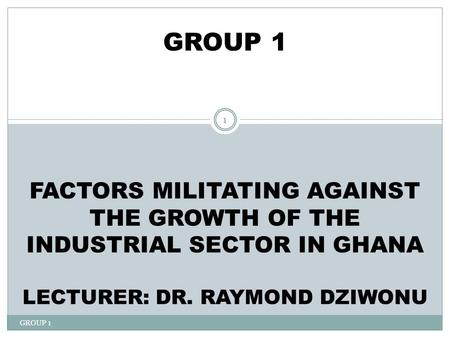 GROUP 1 1 GROUP 1 FACTORS MILITATING AGAINST THE GROWTH OF THE INDUSTRIAL SECTOR IN GHANA LECTURER: DR. RAYMOND DZIWONU.