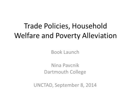 Trade Policies, Household Welfare and Poverty Alleviation Book Launch Nina Pavcnik Dartmouth College UNCTAD, September 8, 2014.