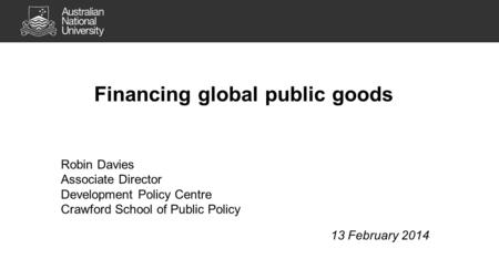 Financing global public goods Robin Davies Associate Director Development Policy Centre Crawford School of Public Policy 13 February 2014.