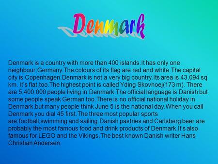 Denmark is a country with more than 400 islands.It has only one neighbour:Germany.The colours of its flag are red and white.The capital city is Copenhagen.Denmark.