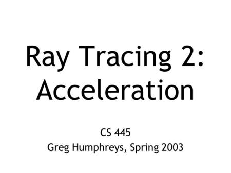 CS 445 Greg Humphreys, Spring 2003 Ray Tracing 2: Acceleration.