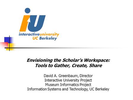 Envisioning the Scholar’s Workspace: Tools to Gather, Create, Share David A. Greenbaum, Director Interactive University Project Museum Informatics Project.