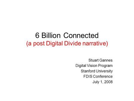 6 Billion Connected (a post Digital Divide narrative) Stuart Gannes Digital Vision Program Stanford University FDIS Conference July 1, 2008.