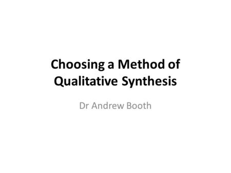 Choosing a Method of Qualitative Synthesis Dr Andrew Booth.