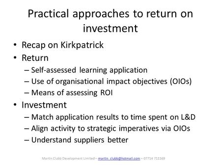 Practical approaches to return on investment Recap on Kirkpatrick Return – Self-assessed learning application – Use of organisational impact objectives.