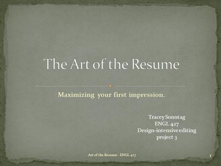 Maximizing your first impression. 1 Art of the Resume - ENGL 427 Tracey Sonntag ENGL 427 Design-intensive editing project 3.
