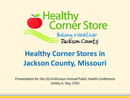 Healthy Corner Stores in Jackson County, Missouri Presentation for the 2014 Missouri Annual Public Health Conference Ashley A. Ray, CHES.
