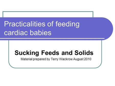 Practicalities of feeding cardiac babies Sucking Feeds and Solids Material prepared by Terry Wackrow August 2010.