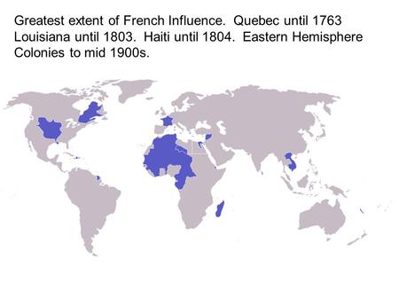 Greatest extent of French Influence. Quebec until 1763 Louisiana until 1803. Haiti until 1804. Eastern Hemisphere Colonies to mid 1900s.