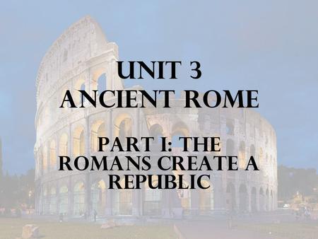 Unit 3 Ancient Rome Part I: The Romans Create a Republic.