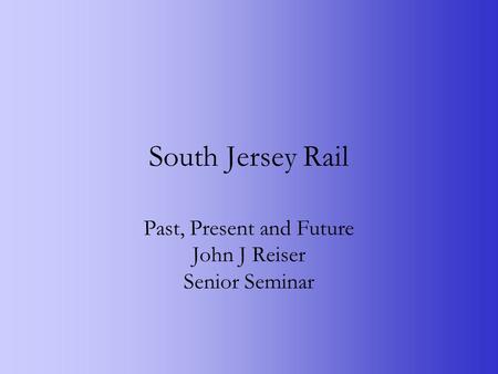 South Jersey Rail Past, Present and Future John J Reiser Senior Seminar.
