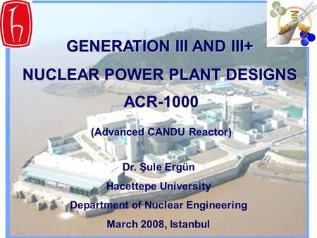 GENERATION III AND III+ NUCLEAR POWER PLANT DESIGNS ACR-1000 (Advanced CANDU Reactor) Dr. Şule Ergün Hacettepe University Department of Nuclear Engineering.