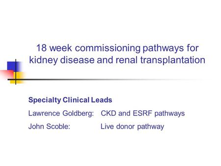 18 week commissioning pathways for kidney disease and renal transplantation Specialty Clinical Leads Lawrence Goldberg: CKD and ESRF pathways John Scoble: