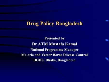Drug Policy Bangladesh Presented by Dr ATM Mustafa Kamal National Programme Manager Malaria and Vector Borne Disease Control DGHS, Dhaka, Bangladesh.