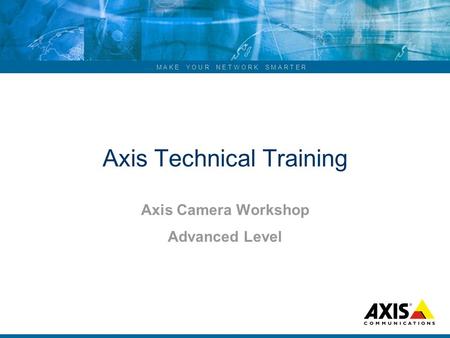 ... M A K E Y O U R N E T W O R K S M A R T E R Axis Technical Training Axis Camera Workshop Advanced Level.