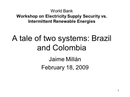 World Bank Workshop on Electricity Supply Security vs. Intermittent Renewable Energies A tale of two systems: Brazil and Colombia Jaime Millán February.