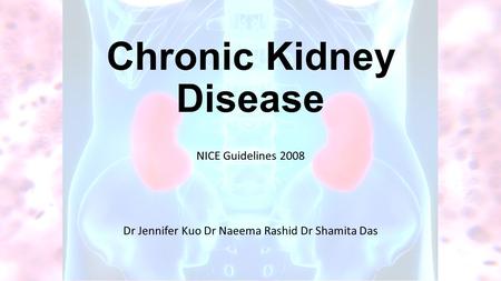 Chronic Kidney Disease NICE Guidelines 2008 Dr Jennifer Kuo Dr Naeema Rashid Dr Shamita Das.