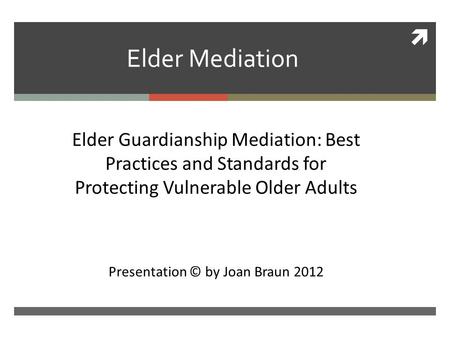  Elder Mediation Ckk Elder Guardianship Mediation: Best Practices and Standards for Protecting Vulnerable Older Adults Presentation © by Joan Braun 2012.
