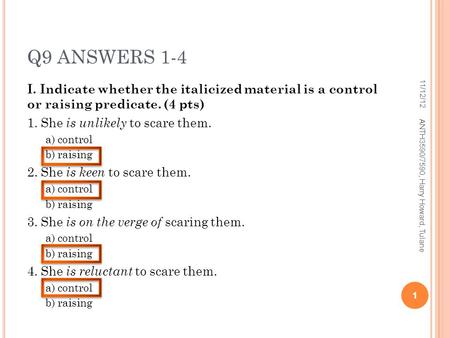 Q9 ANSWERS 1-4 I. Indicate whether the italicized material is a control or raising predicate. (4 pts) 1. She is unlikely to scare them. a) control b) raising.