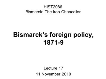 HIST2086 Bismarck: The Iron Chancellor Bismarck’s foreign policy, 1871-9 Lecture 17 11 November 2010.