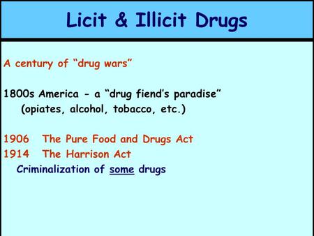 Licit & Illicit Drugs A century of “drug wars” 1800s America - a “drug fiend’s paradise” (opiates, alcohol, tobacco, etc.) 1906 The Pure Food and Drugs.