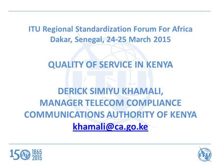 ITU Regional Standardization Forum For Africa Dakar, Senegal, 24-25 March 2015 QUALITY OF SERVICE IN KENYA DERICK SIMIYU KHAMALI, MANAGER TELECOM COMPLIANCE.