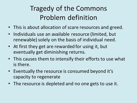 Tragedy of the Commons Problem definition This is about allocation of scare resources and greed. Individuals use an available resource (limited, but renewable)