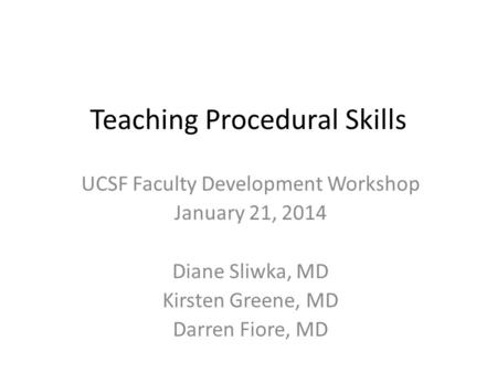 Teaching Procedural Skills UCSF Faculty Development Workshop January 21, 2014 Diane Sliwka, MD Kirsten Greene, MD Darren Fiore, MD.