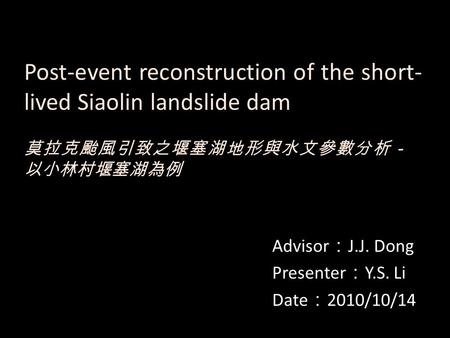 Post-event reconstruction of the short- lived Siaolin landslide dam Advisor ： J.J. Dong Presenter ： Y.S. Li Date ： 2010/10/14 莫拉克颱風引致之堰塞湖地形與水文參數分析－ 以小林村堰塞湖為例.