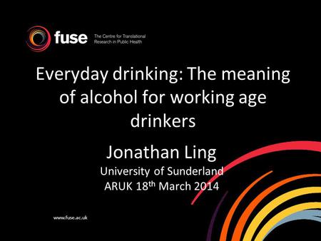 Www.fuse.ac.uk Everyday drinking: The meaning of alcohol for working age drinkers Jonathan Ling University of Sunderland ARUK 18 th March 2014.