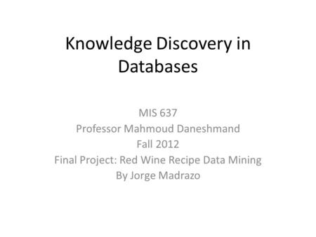 Knowledge Discovery in Databases MIS 637 Professor Mahmoud Daneshmand Fall 2012 Final Project: Red Wine Recipe Data Mining By Jorge Madrazo.