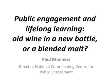 Public engagement and lifelong learning: old wine in a new bottle, or a blended malt? Paul Manners Director, National Co-ordinating Centre for Public Engagement.