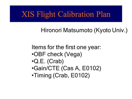 Hironori Matsumoto (Kyoto Univ.) Items for the first one year: OBF check (Vega) Q.E. (Crab) Gain/CTE (Cas A, E0102) Timing (Crab, E0102) XIS Flight Calibration.