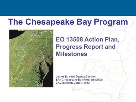 1 The Chesapeake Bay Program James Edward, Deputy Director EPA Chesapeake Bay Program Office CAC meeting, June 1, 2012 EO 13508 Action Plan, Progress Report.