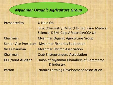 Presented by U Hnin Oo B.Sc (Chemistry),M.Sc (F1), Dip.Para- Medical Science, DBM,Cdip.AF(part1)ACCA UK. Chairman Myanmar Organic Agriculture Group Senior.